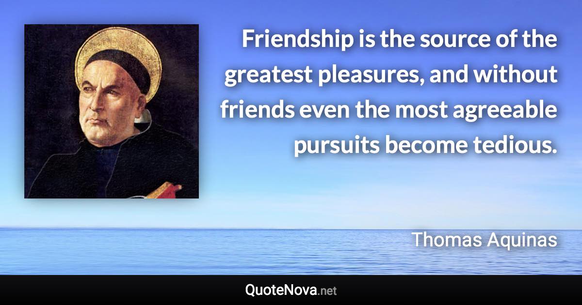 Friendship is the source of the greatest pleasures, and without friends even the most agreeable pursuits become tedious. - Thomas Aquinas quote