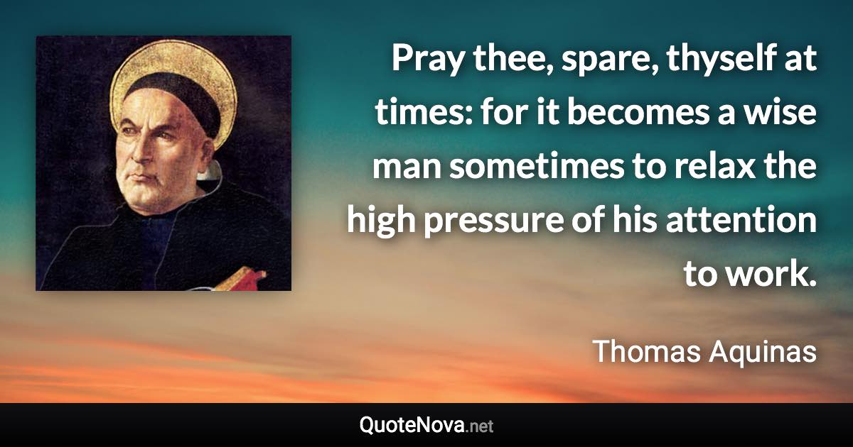 Pray thee, spare, thyself at times: for it becomes a wise man sometimes to relax the high pressure of his attention to work. - Thomas Aquinas quote