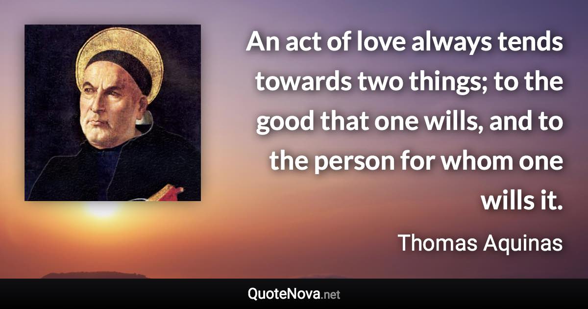 An act of love always tends towards two things; to the good that one wills, and to the person for whom one wills it. - Thomas Aquinas quote