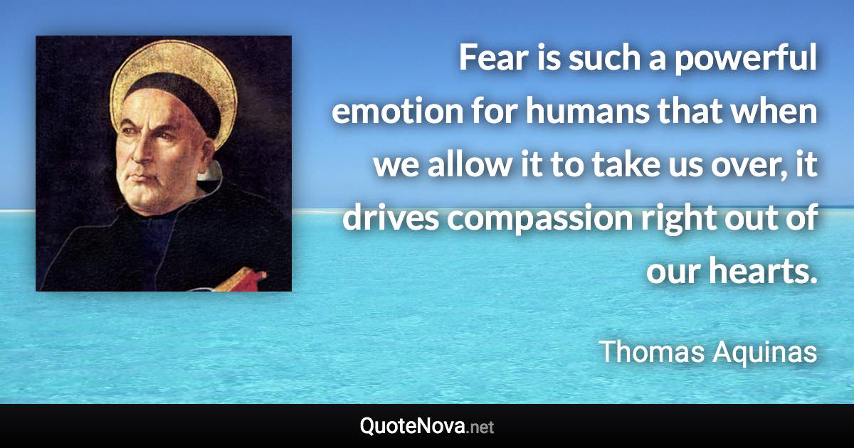 Fear is such a powerful emotion for humans that when we allow it to take us over, it drives compassion right out of our hearts. - Thomas Aquinas quote