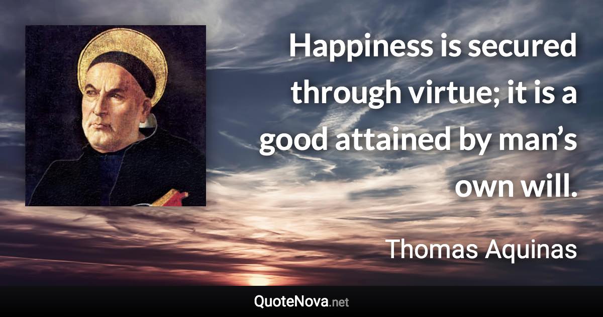 Happiness is secured through virtue; it is a good attained by man’s own will. - Thomas Aquinas quote