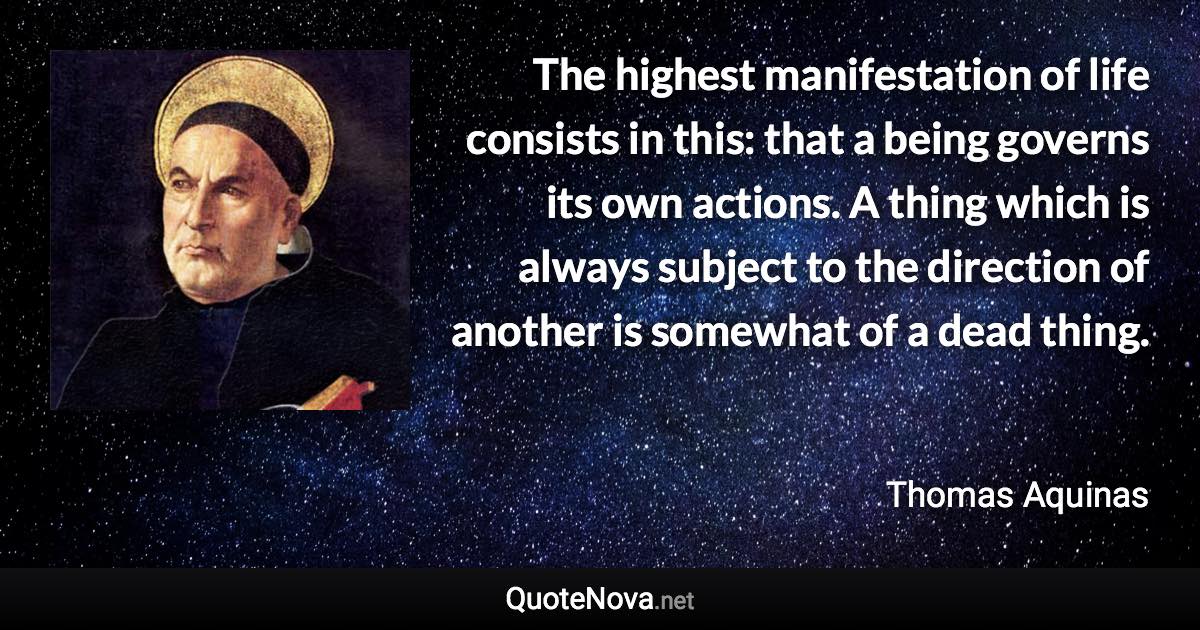 The highest manifestation of life consists in this: that a being governs its own actions. A thing which is always subject to the direction of another is somewhat of a dead thing. - Thomas Aquinas quote