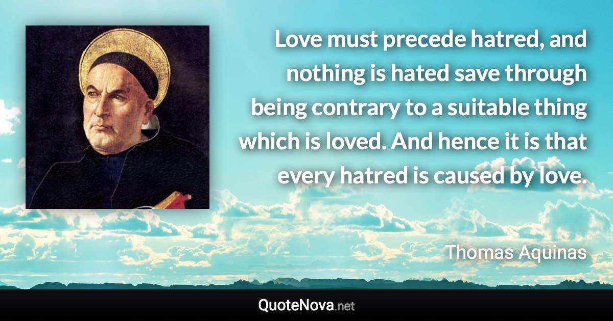 Love must precede hatred, and nothing is hated save through being contrary to a suitable thing which is loved. And hence it is that every hatred is caused by love. - Thomas Aquinas quote