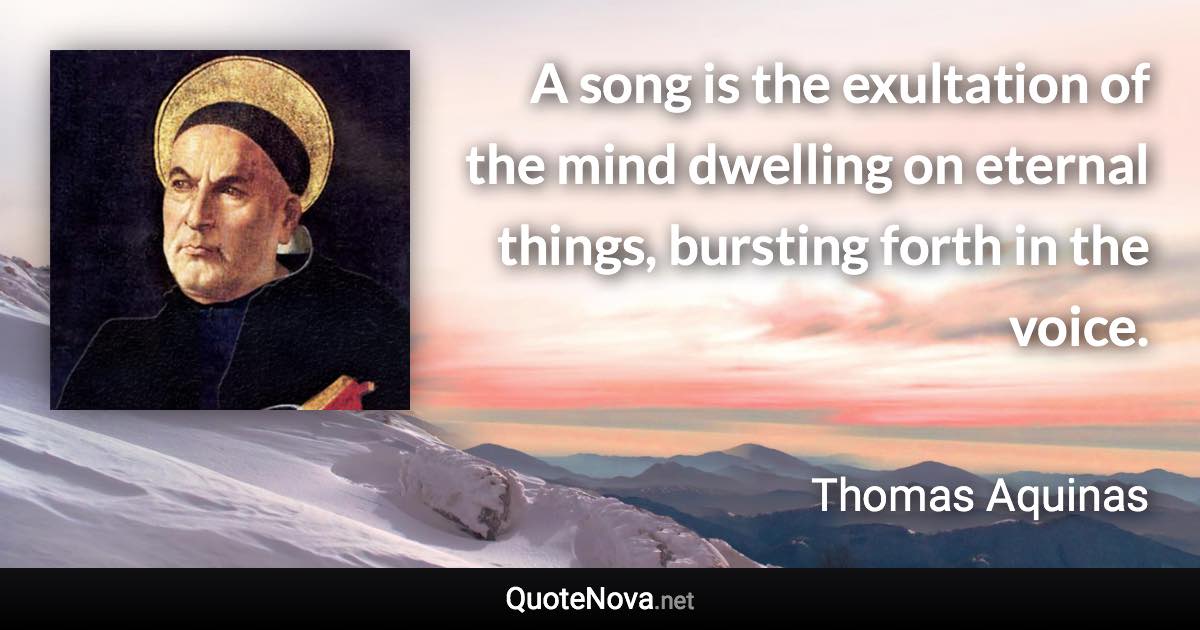 A song is the exultation of the mind dwelling on eternal things, bursting forth in the voice. - Thomas Aquinas quote
