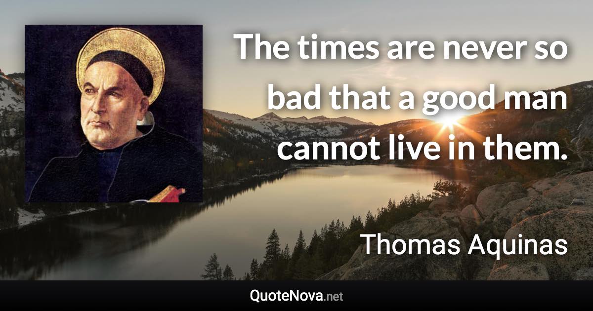 The times are never so bad that a good man cannot live in them. - Thomas Aquinas quote