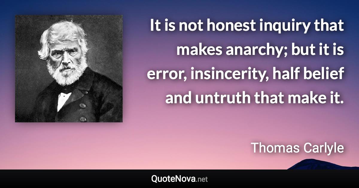 It is not honest inquiry that makes anarchy; but it is error, insincerity, half belief and untruth that make it. - Thomas Carlyle quote