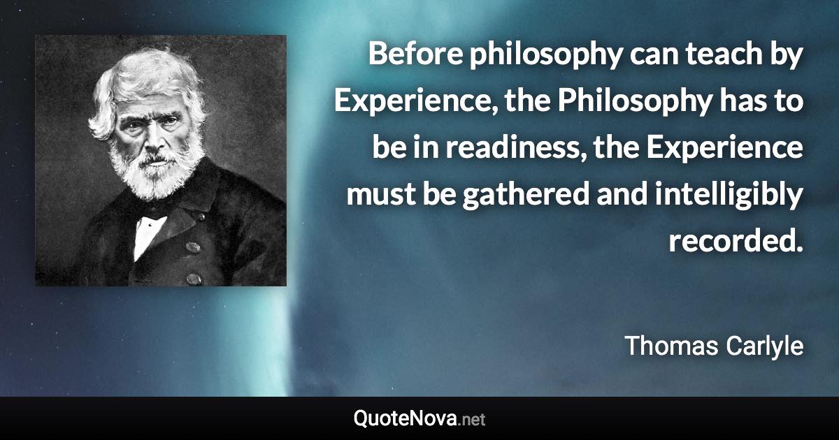 Before philosophy can teach by Experience, the Philosophy has to be in readiness, the Experience must be gathered and intelligibly recorded. - Thomas Carlyle quote