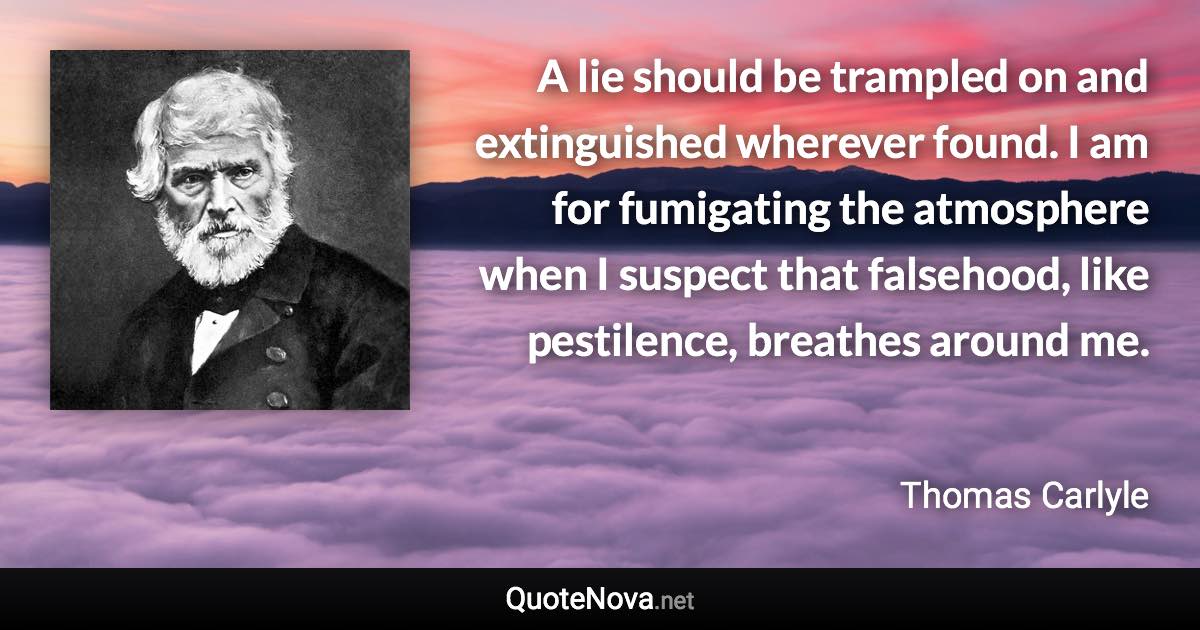 A lie should be trampled on and extinguished wherever found. I am for fumigating the atmosphere when I suspect that falsehood, like pestilence, breathes around me. - Thomas Carlyle quote