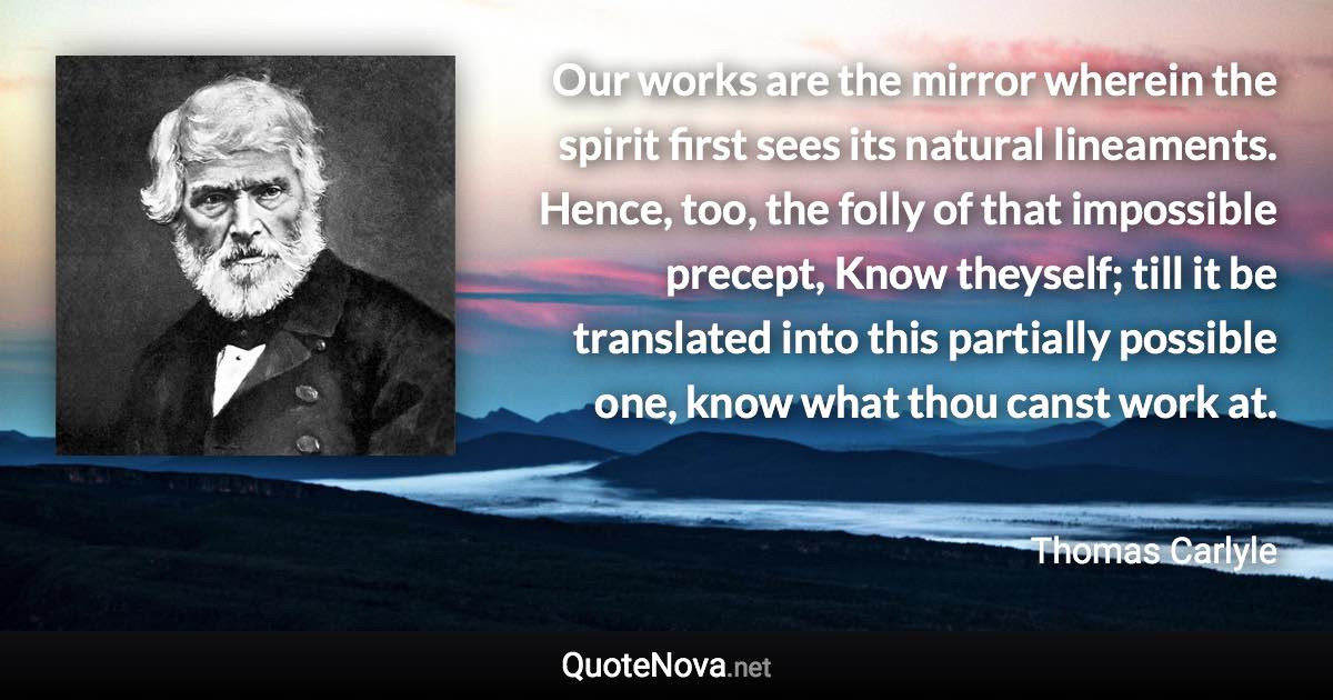 Our works are the mirror wherein the spirit first sees its natural lineaments. Hence, too, the folly of that impossible precept, Know theyself; till it be translated into this partially possible one, know what thou canst work at. - Thomas Carlyle quote