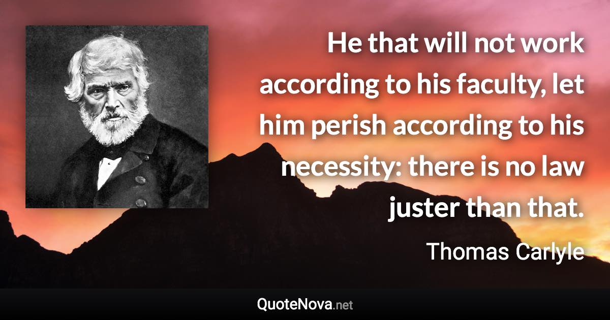 He that will not work according to his faculty, let him perish according to his necessity: there is no law juster than that. - Thomas Carlyle quote