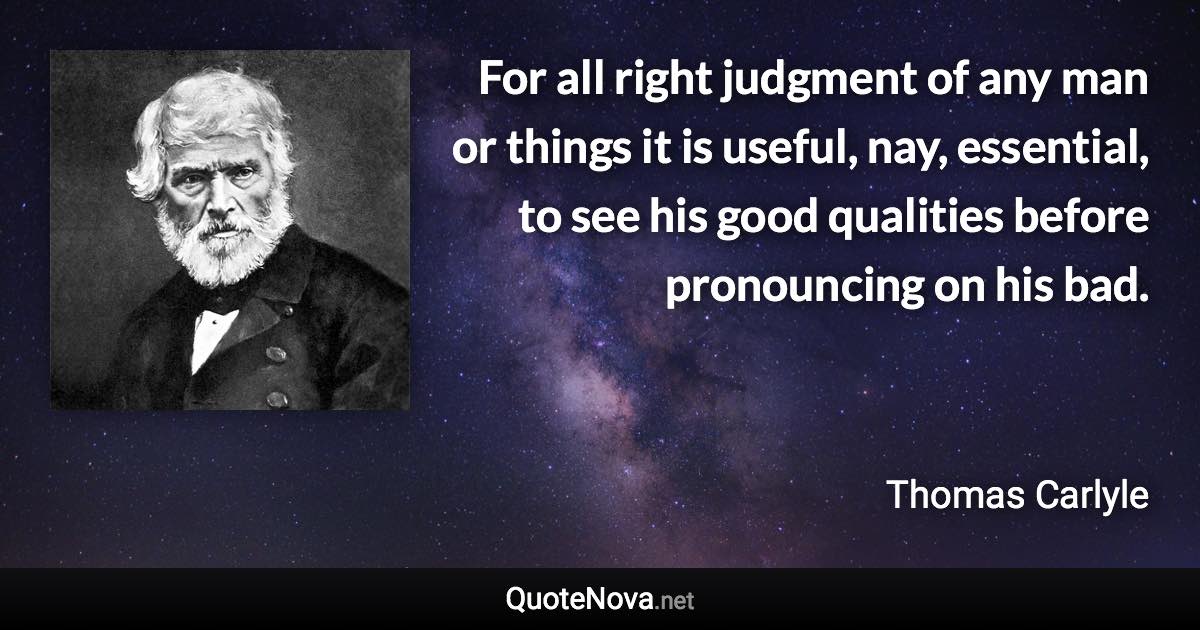 For all right judgment of any man or things it is useful, nay, essential, to see his good qualities before pronouncing on his bad. - Thomas Carlyle quote