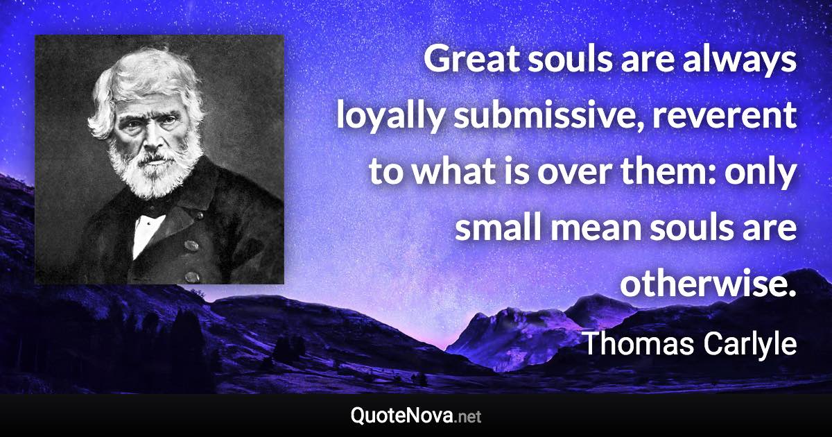 Great souls are always loyally submissive, reverent to what is over them: only small mean souls are otherwise. - Thomas Carlyle quote