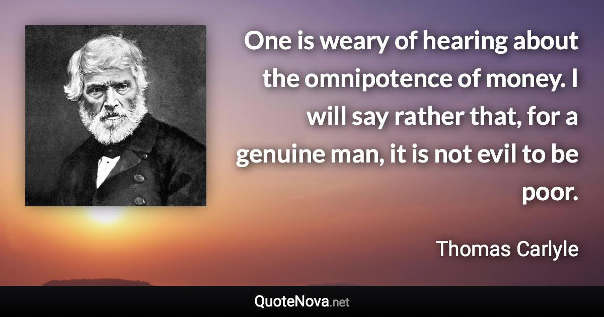 One is weary of hearing about the omnipotence of money. I will say rather that, for a genuine man, it is not evil to be poor. - Thomas Carlyle quote
