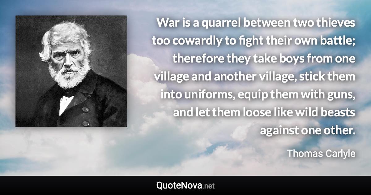 War is a quarrel between two thieves too cowardly to fight their own battle; therefore they take boys from one village and another village, stick them into uniforms, equip them with guns, and let them loose like wild beasts against one other. - Thomas Carlyle quote