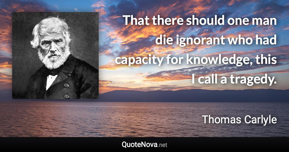 That there should one man die ignorant who had capacity for knowledge, this I call a tragedy. - Thomas Carlyle quote