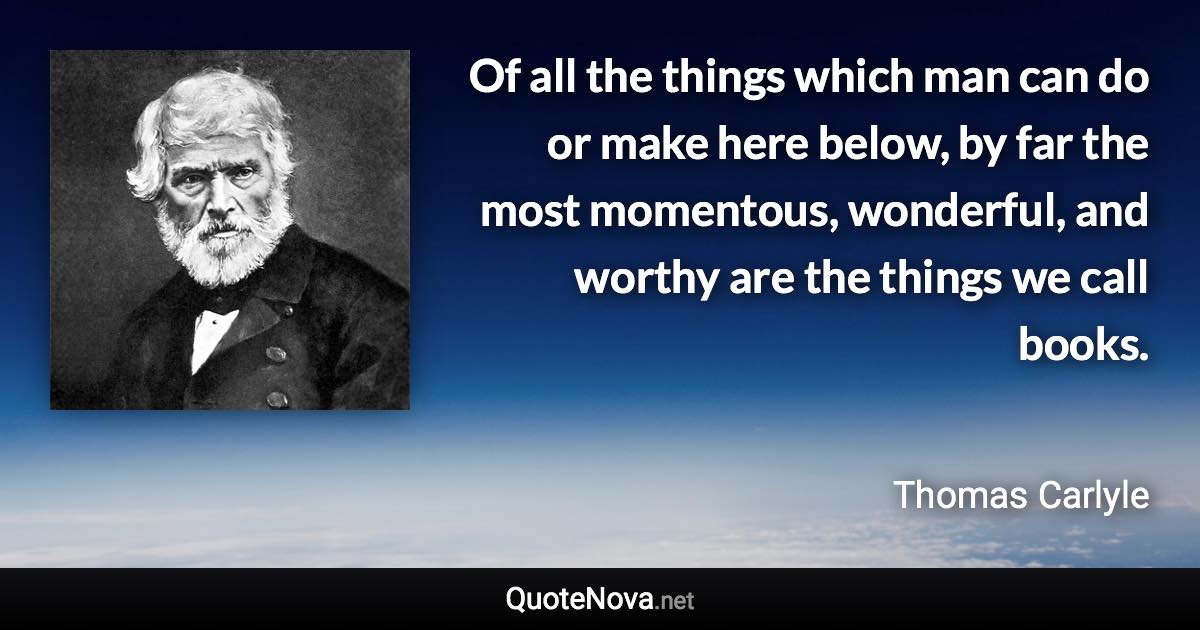 Of all the things which man can do or make here below, by far the most momentous, wonderful, and worthy are the things we call books. - Thomas Carlyle quote