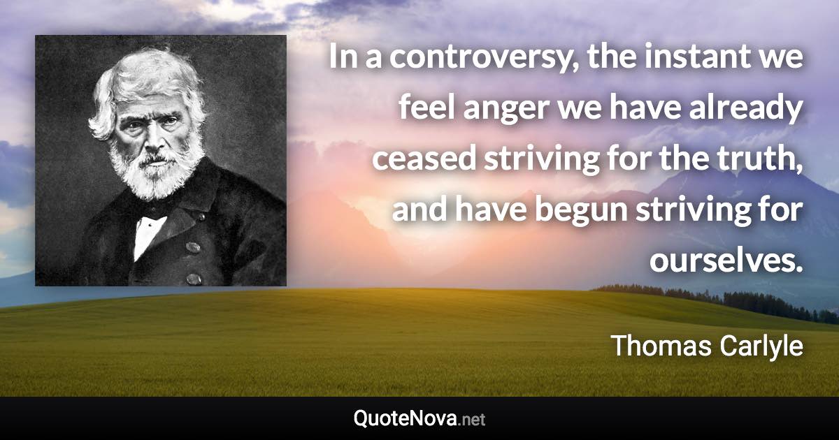 In a controversy, the instant we feel anger we have already ceased striving for the truth, and have begun striving for ourselves. - Thomas Carlyle quote