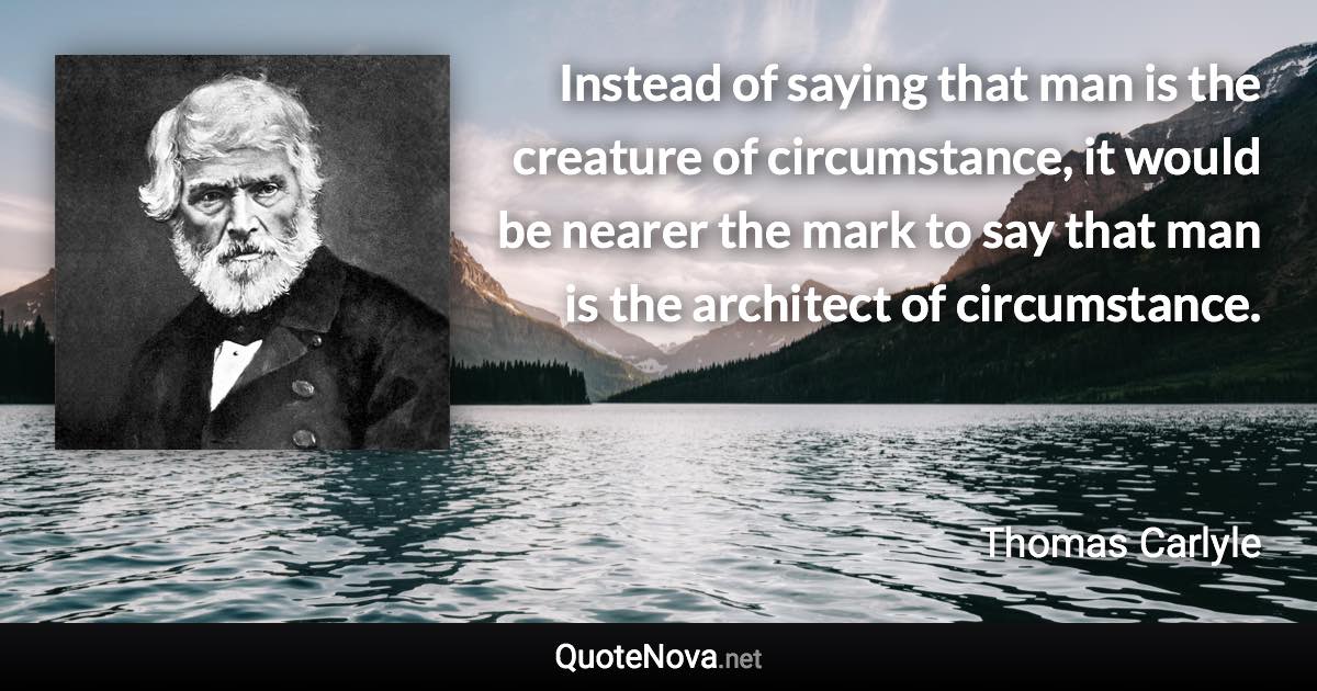 Instead of saying that man is the creature of circumstance, it would be nearer the mark to say that man is the architect of circumstance. - Thomas Carlyle quote