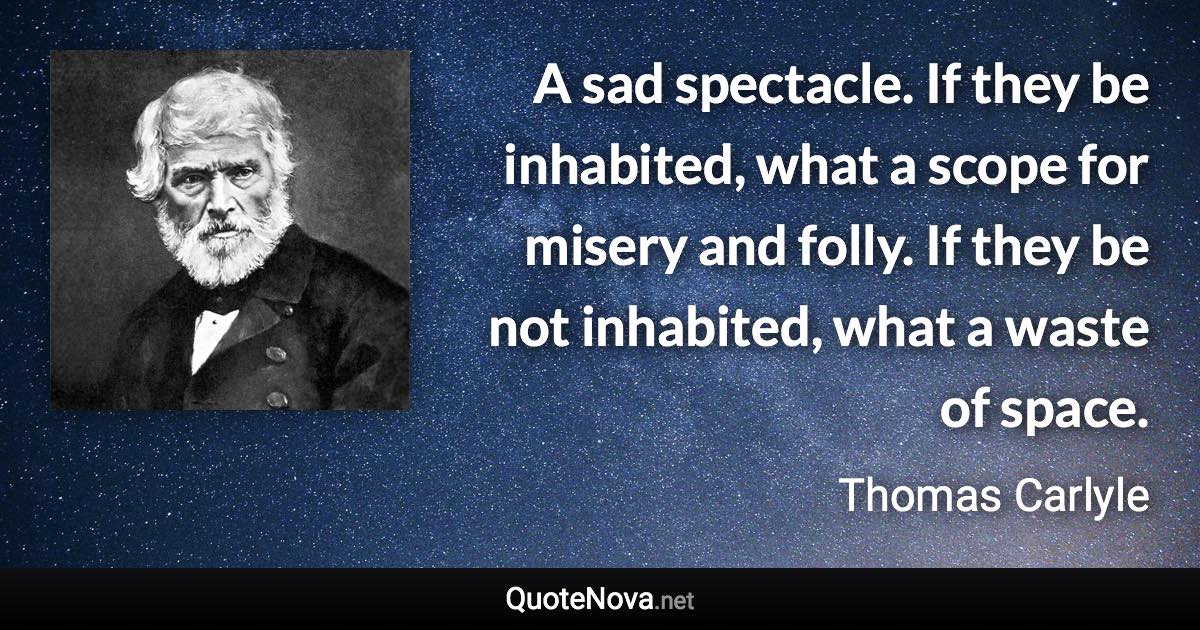 A sad spectacle. If they be inhabited, what a scope for misery and folly. If they be not inhabited, what a waste of space. - Thomas Carlyle quote