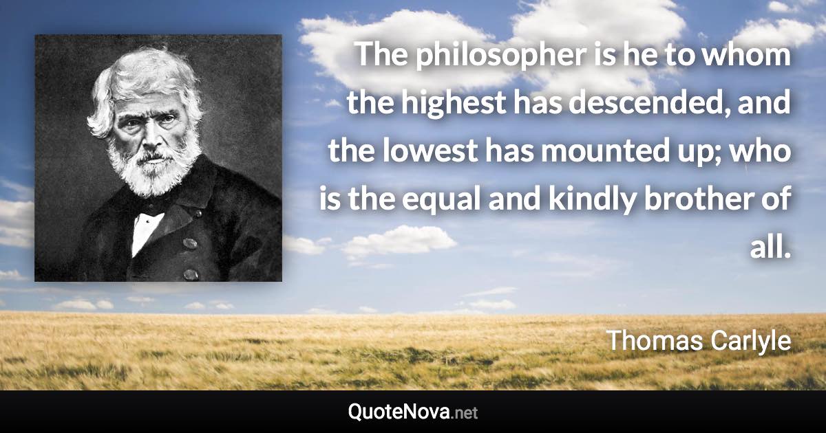 The philosopher is he to whom the highest has descended, and the lowest has mounted up; who is the equal and kindly brother of all. - Thomas Carlyle quote