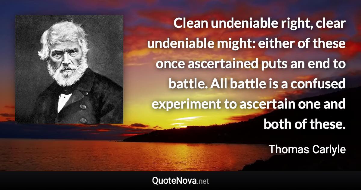 Clean undeniable right, clear undeniable might: either of these once ascertained puts an end to battle. All battle is a confused experiment to ascertain one and both of these. - Thomas Carlyle quote