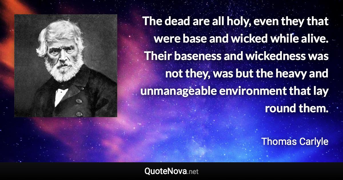 The dead are all holy, even they that were base and wicked while alive. Their baseness and wickedness was not they, was but the heavy and unmanageable environment that lay round them. - Thomas Carlyle quote