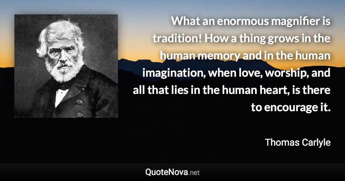 What an enormous magnifier is tradition! How a thing grows in the human memory and in the human imagination, when love, worship, and all that lies in the human heart, is there to encourage it. - Thomas Carlyle quote
