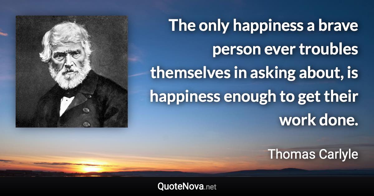 The only happiness a brave person ever troubles themselves in asking about, is happiness enough to get their work done. - Thomas Carlyle quote