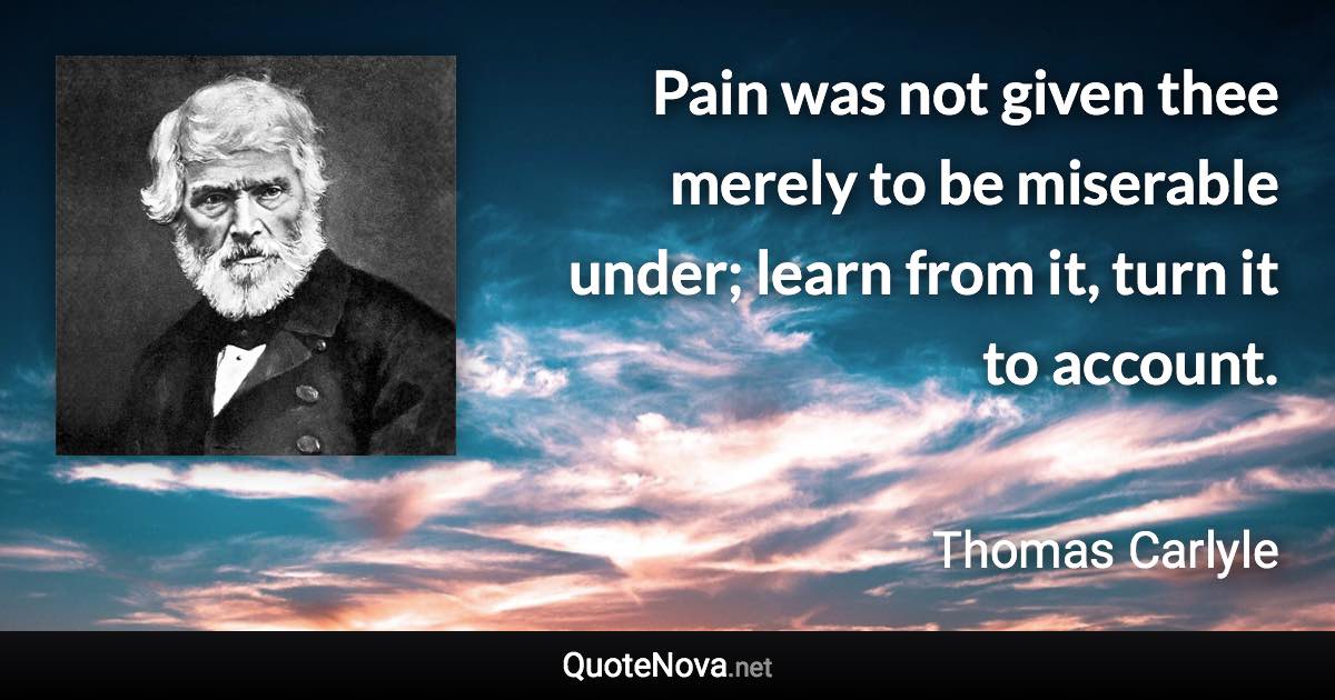 Pain was not given thee merely to be miserable under; learn from it, turn it to account. - Thomas Carlyle quote