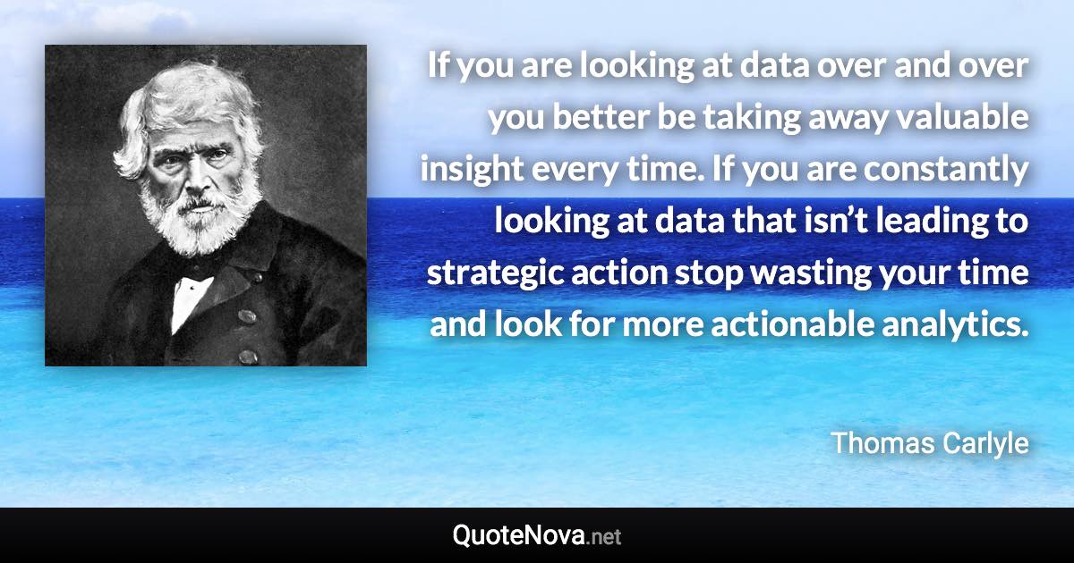 If you are looking at data over and over you better be taking away valuable insight every time. If you are constantly looking at data that isn’t leading to strategic action stop wasting your time and look for more actionable analytics. - Thomas Carlyle quote