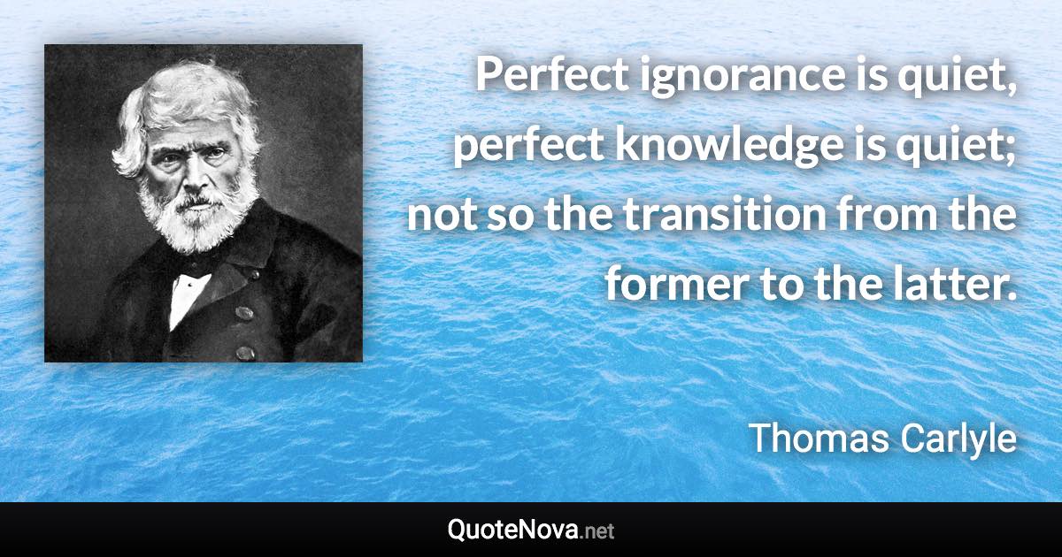 Perfect ignorance is quiet, perfect knowledge is quiet; not so the transition from the former to the latter. - Thomas Carlyle quote