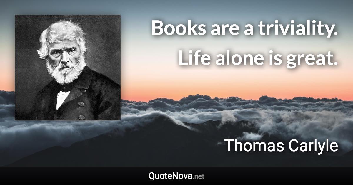 Books are a triviality. Life alone is great. - Thomas Carlyle quote