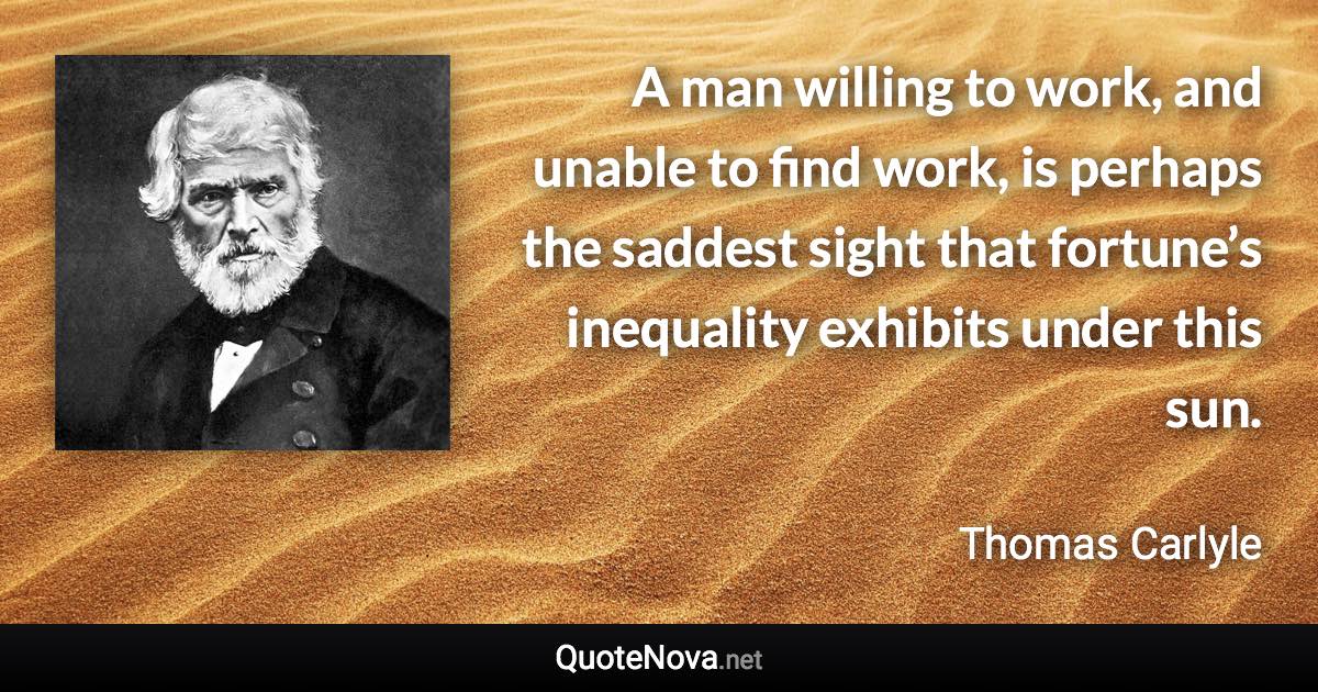 A man willing to work, and unable to find work, is perhaps the saddest sight that fortune’s inequality exhibits under this sun. - Thomas Carlyle quote