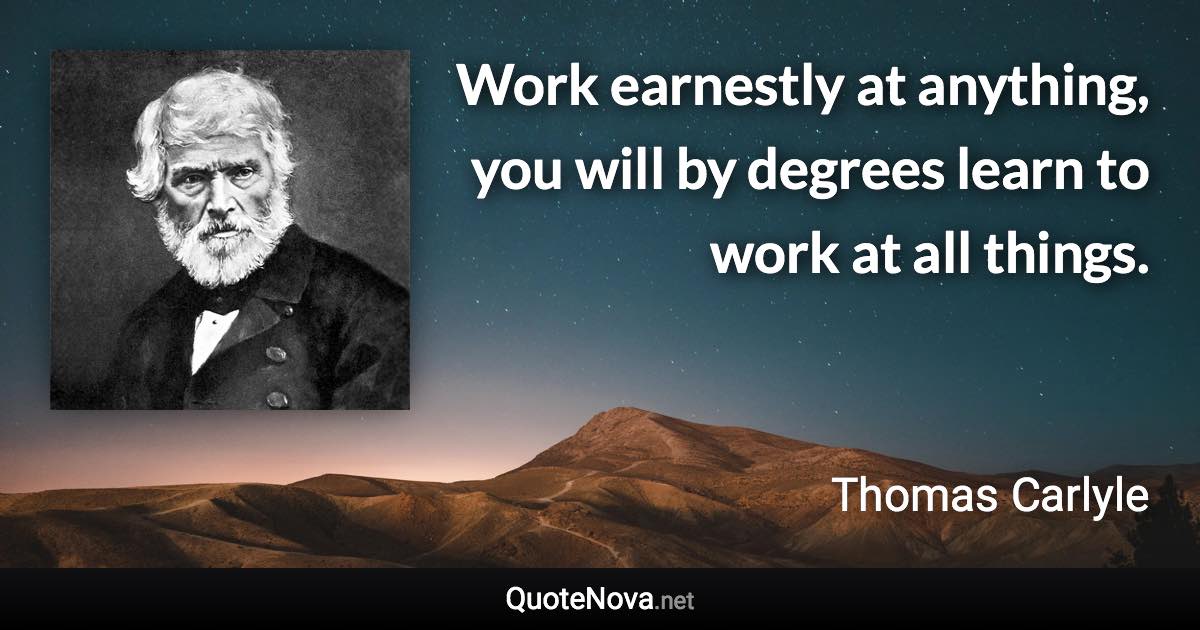 Work earnestly at anything, you will by degrees learn to work at all things. - Thomas Carlyle quote
