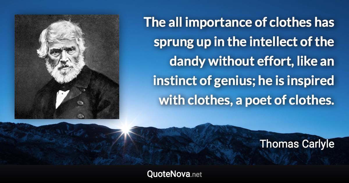 The all importance of clothes has sprung up in the intellect of the dandy without effort, like an instinct of genius; he is inspired with clothes, a poet of clothes. - Thomas Carlyle quote
