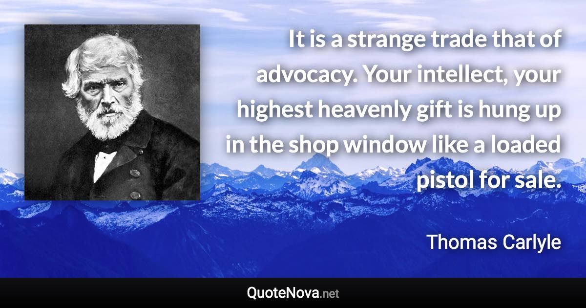 It is a strange trade that of advocacy. Your intellect, your highest heavenly gift is hung up in the shop window like a loaded pistol for sale. - Thomas Carlyle quote