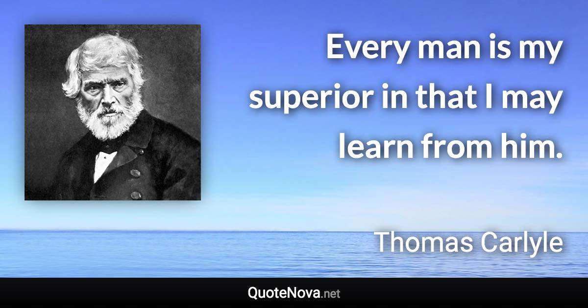 Every man is my superior in that I may learn from him. - Thomas Carlyle quote