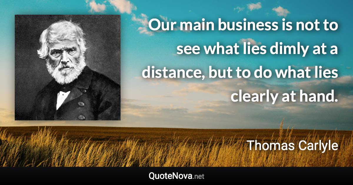 Our main business is not to see what lies dimly at a distance, but to do what lies clearly at hand. - Thomas Carlyle quote