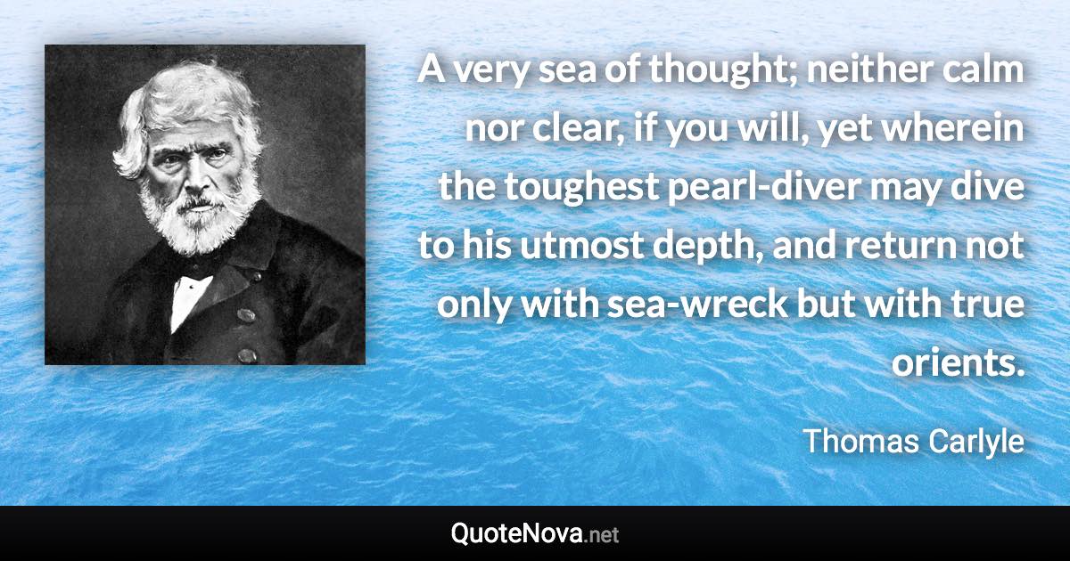 A very sea of thought; neither calm nor clear, if you will, yet wherein the toughest pearl-diver may dive to his utmost depth, and return not only with sea-wreck but with true orients. - Thomas Carlyle quote