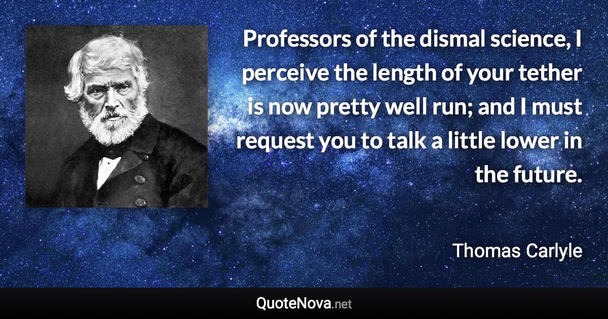 Professors of the dismal science, I perceive the length of your tether is now pretty well run; and I must request you to talk a little lower in the future. - Thomas Carlyle quote