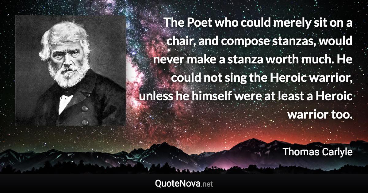 The Poet who could merely sit on a chair, and compose stanzas, would never make a stanza worth much. He could not sing the Heroic warrior, unless he himself were at least a Heroic warrior too. - Thomas Carlyle quote