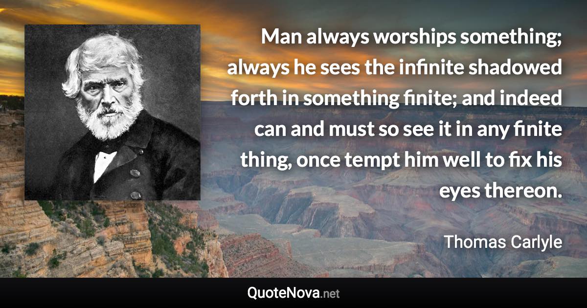 Man always worships something; always he sees the infinite shadowed forth in something finite; and indeed can and must so see it in any finite thing, once tempt him well to fix his eyes thereon. - Thomas Carlyle quote