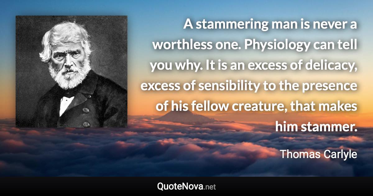 A stammering man is never a worthless one. Physiology can tell you why. It is an excess of delicacy, excess of sensibility to the presence of his fellow creature, that makes him stammer. - Thomas Carlyle quote