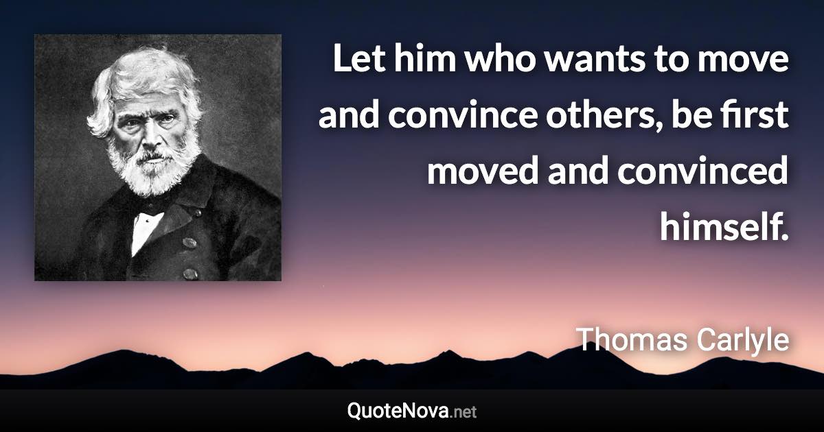 Let him who wants to move and convince others, be first moved and convinced himself. - Thomas Carlyle quote