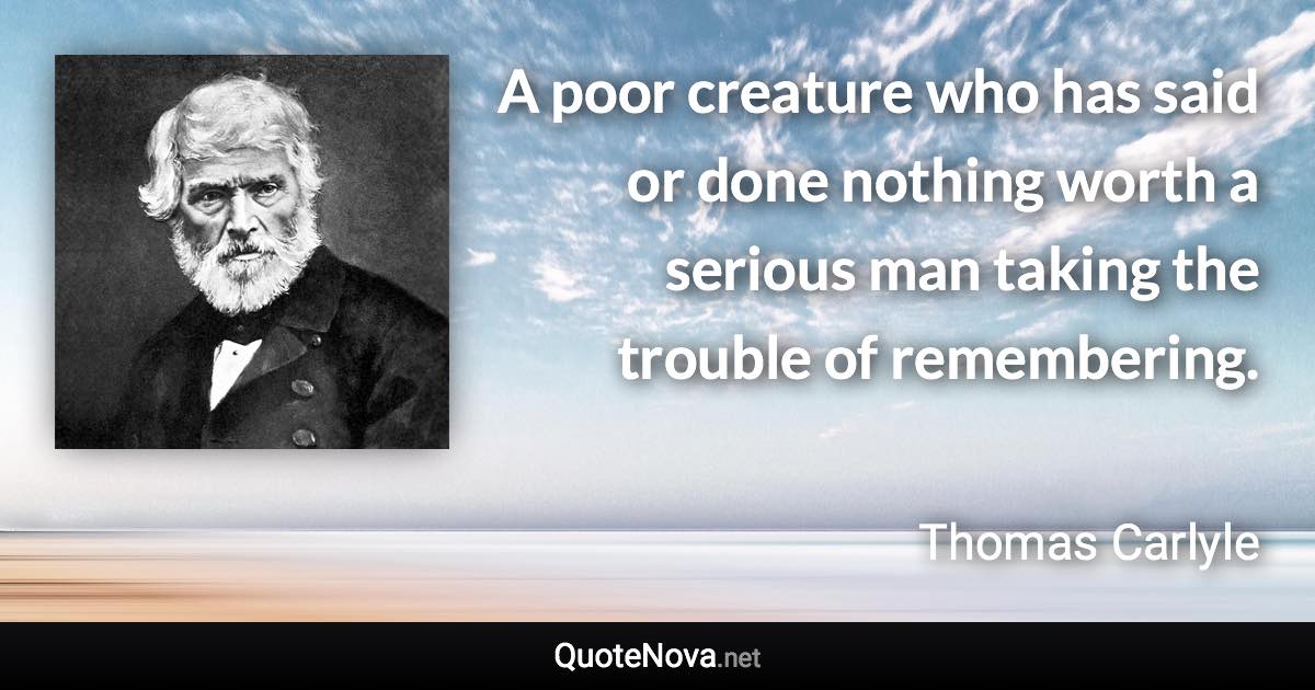 A poor creature who has said or done nothing worth a serious man taking the trouble of remembering. - Thomas Carlyle quote