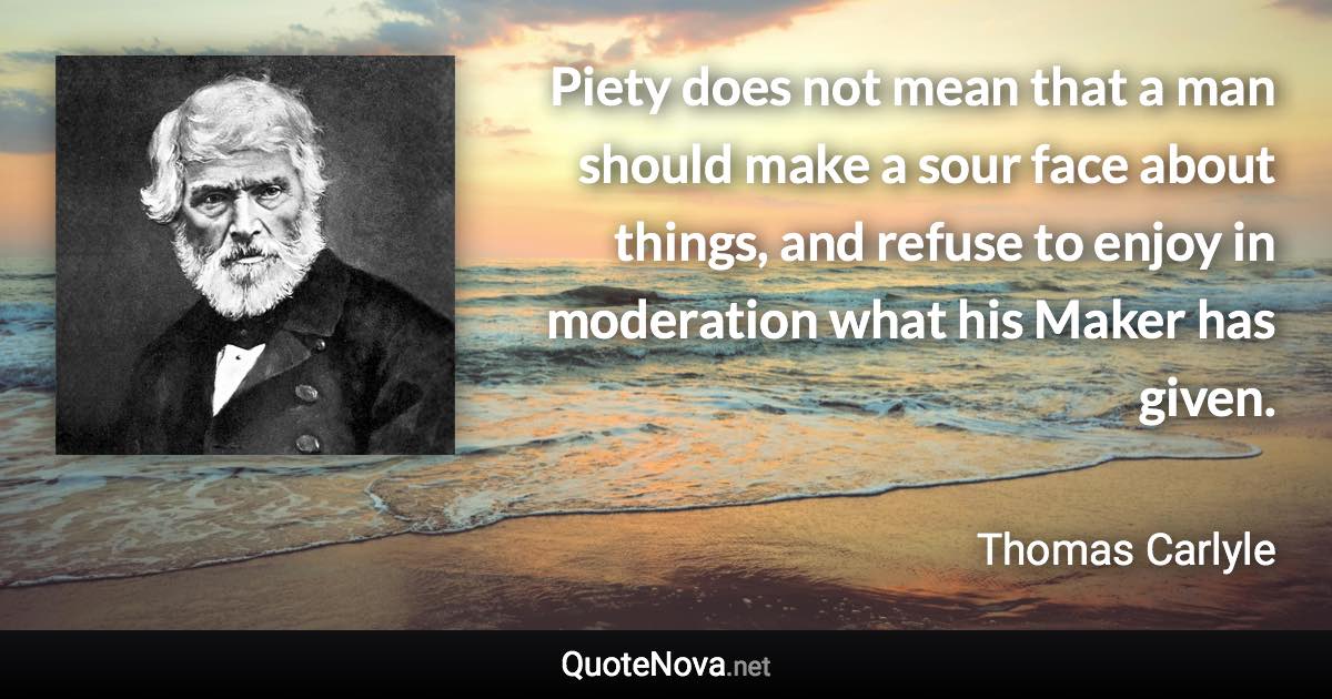 Piety does not mean that a man should make a sour face about things, and refuse to enjoy in moderation what his Maker has given. - Thomas Carlyle quote