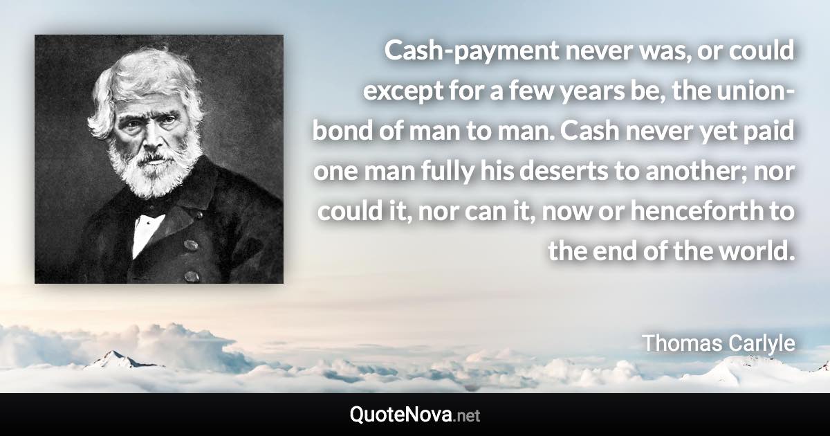 Cash-payment never was, or could except for a few years be, the union-bond of man to man. Cash never yet paid one man fully his deserts to another; nor could it, nor can it, now or henceforth to the end of the world. - Thomas Carlyle quote