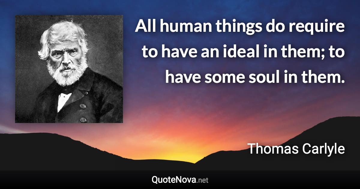 All human things do require to have an ideal in them; to have some soul in them. - Thomas Carlyle quote