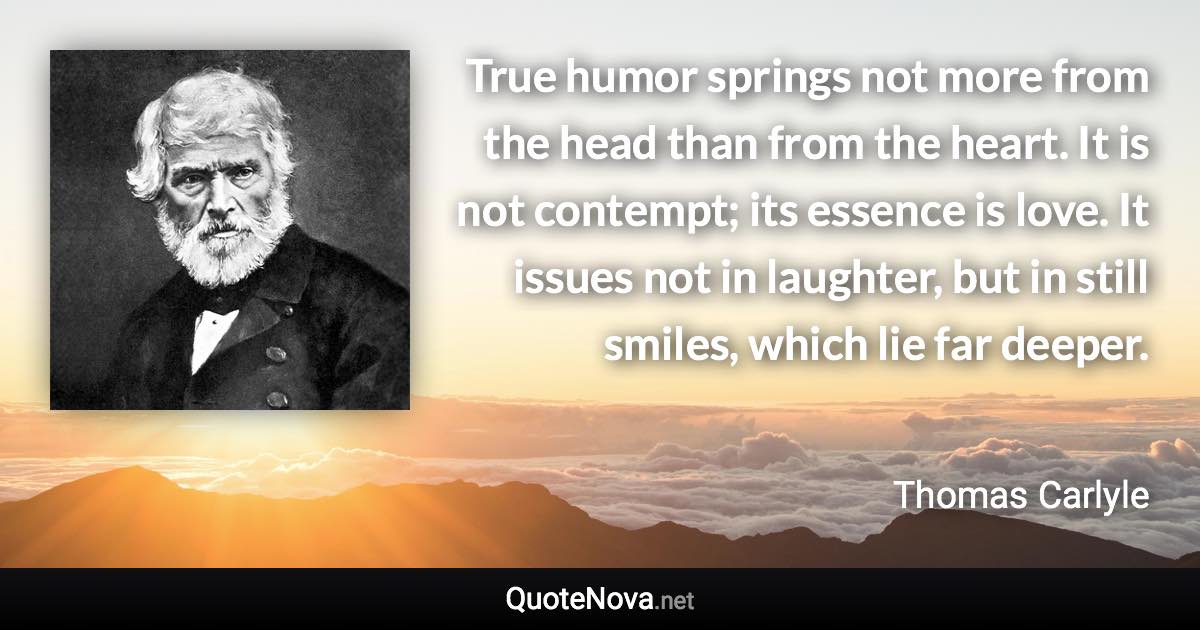 True humor springs not more from the head than from the heart. It is not contempt; its essence is love. It issues not in laughter, but in still smiles, which lie far deeper. - Thomas Carlyle quote