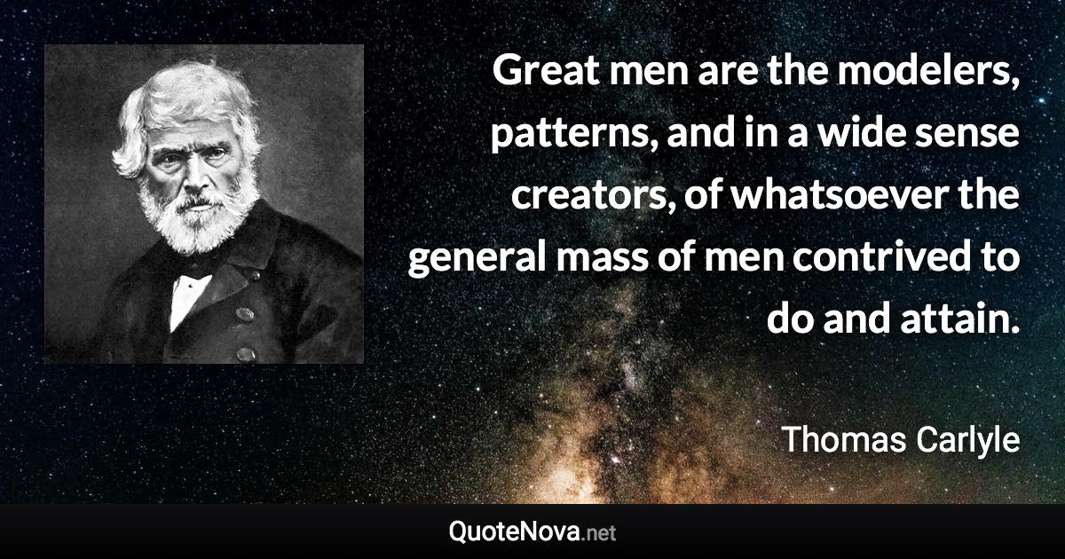 Great men are the modelers, patterns, and in a wide sense creators, of whatsoever the general mass of men contrived to do and attain. - Thomas Carlyle quote